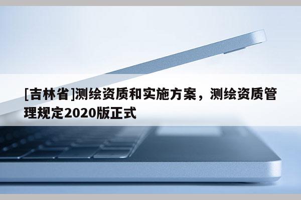 [吉林省]测绘资质和实施方案，测绘资质管理规定2020版正式