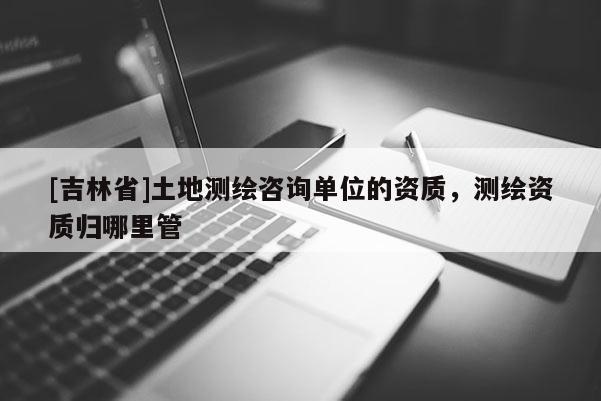 [吉林省]土地测绘咨询单位的资质，测绘资质归哪里管