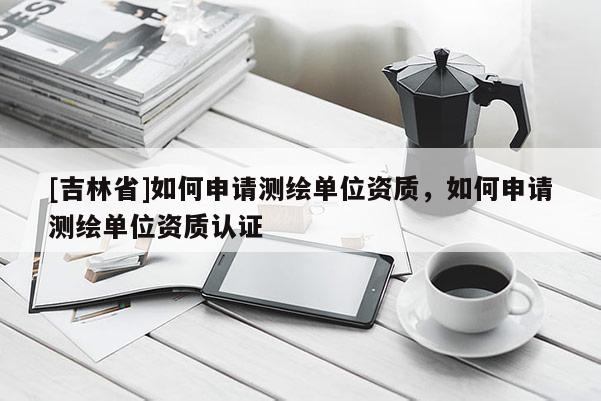 [吉林省]如何申请测绘单位资质，如何申请测绘单位资质认证