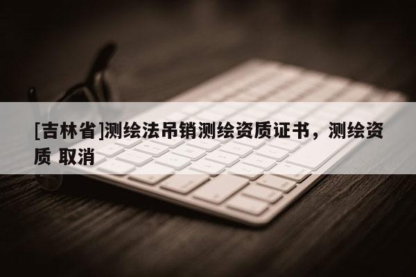 [吉林省]测绘法吊销测绘资质证书，测绘资质 取消