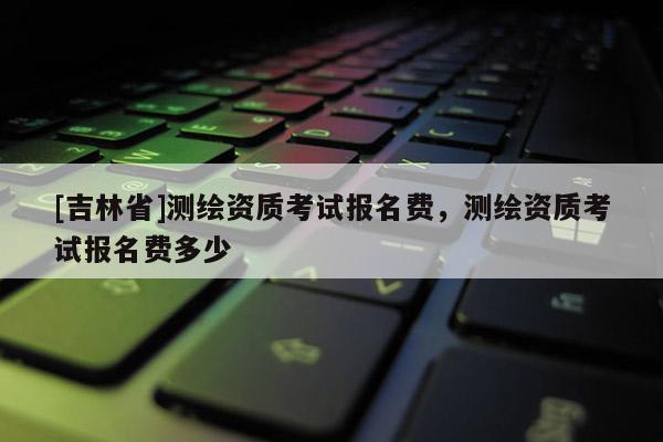 [吉林省]测绘资质考试报名费，测绘资质考试报名费多少