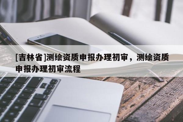 [吉林省]测绘资质申报办理初审，测绘资质申报办理初审流程