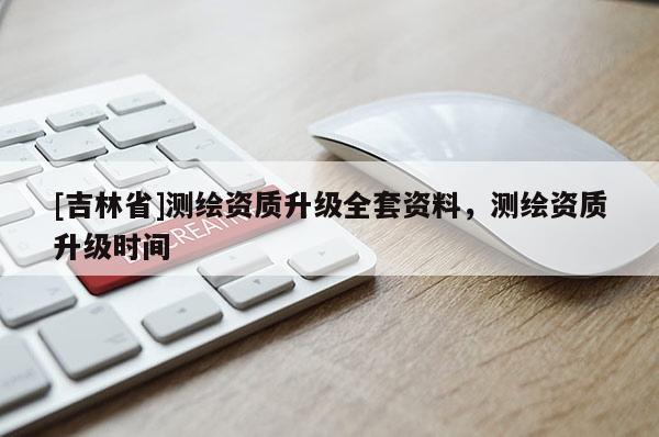 [吉林省]测绘资质升级全套资料，测绘资质升级时间