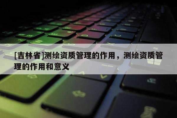 [吉林省]测绘资质管理的作用，测绘资质管理的作用和意义