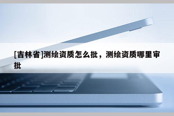 [吉林省]测绘资质怎么批，测绘资质哪里审批