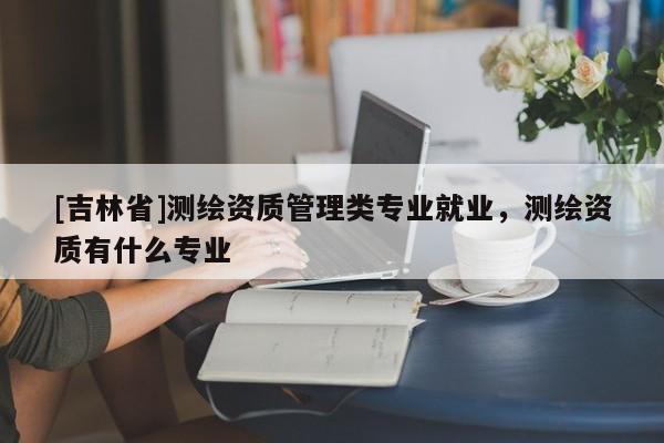 [吉林省]测绘资质管理类专业就业，测绘资质有什么专业