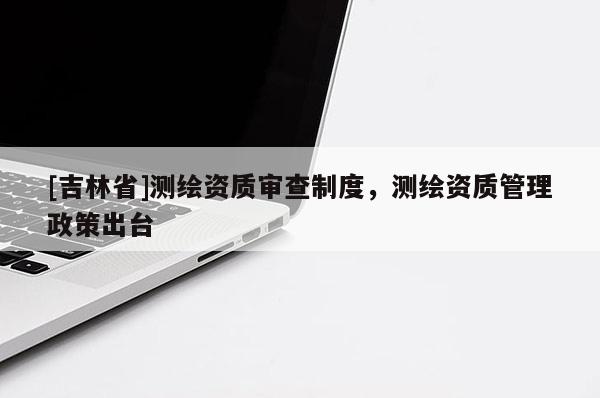 [吉林省]测绘资质审查制度，测绘资质管理政策出台