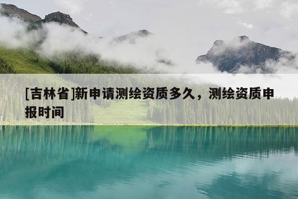[吉林省]新申请测绘资质多久，测绘资质申报时间