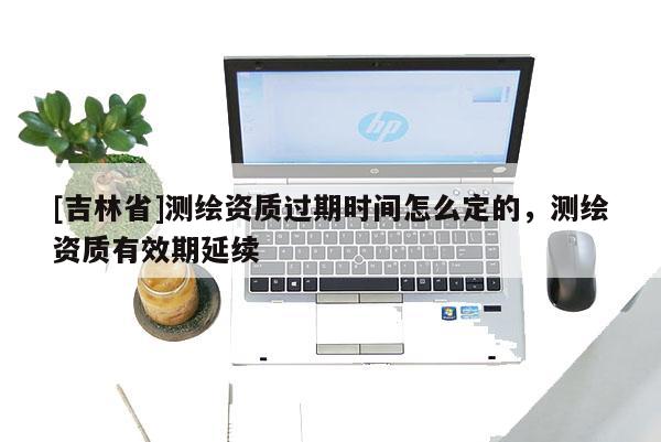 [吉林省]测绘资质过期时间怎么定的，测绘资质有效期延续