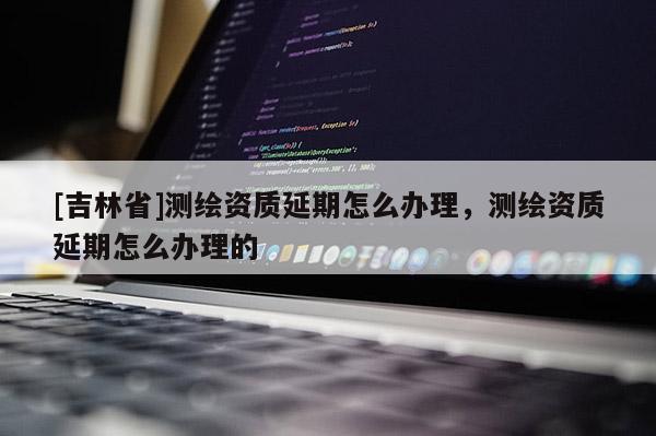 [吉林省]测绘资质延期怎么办理，测绘资质延期怎么办理的