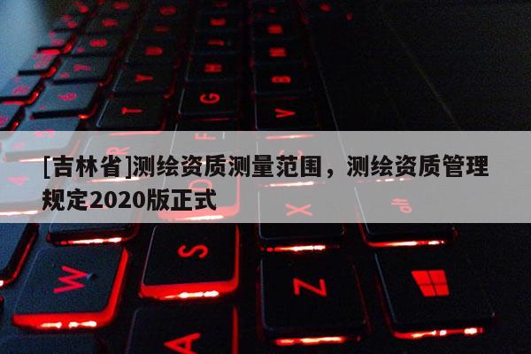 [吉林省]测绘资质测量范围，测绘资质管理规定2020版正式