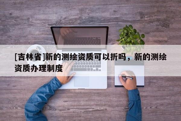 [吉林省]新的测绘资质可以折吗，新的测绘资质办理制度