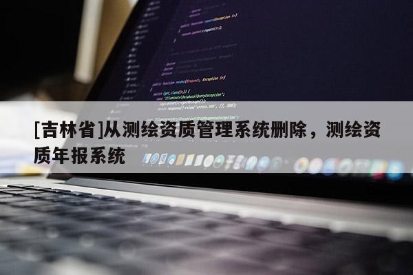 [吉林省]从测绘资质管理系统删除，测绘资质年报系统