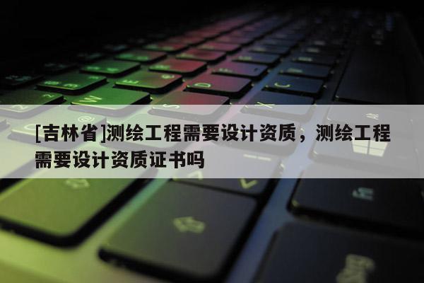 [吉林省]测绘工程需要设计资质，测绘工程需要设计资质证书吗