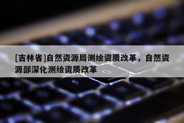 [吉林省]自然资源局测绘资质改革，自然资源部深化测绘资质改革