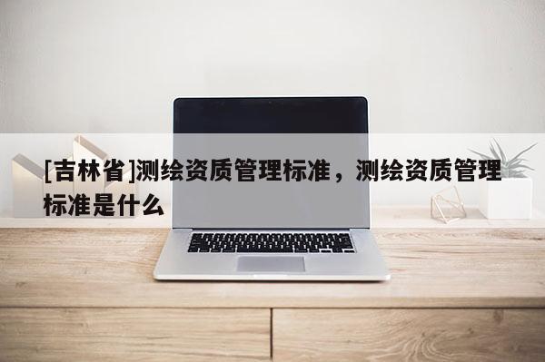 [吉林省]测绘资质管理标准，测绘资质管理标准是什么