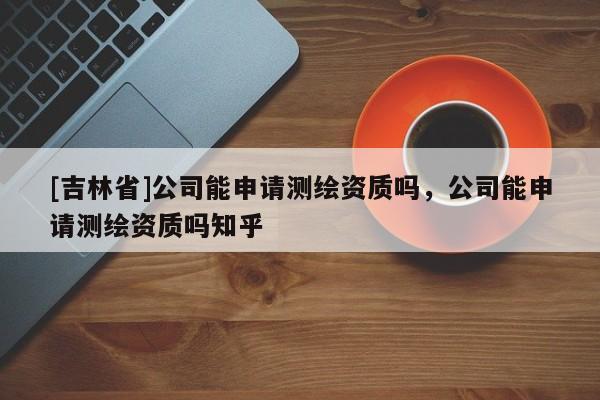 [吉林省]公司能申请测绘资质吗，公司能申请测绘资质吗知乎