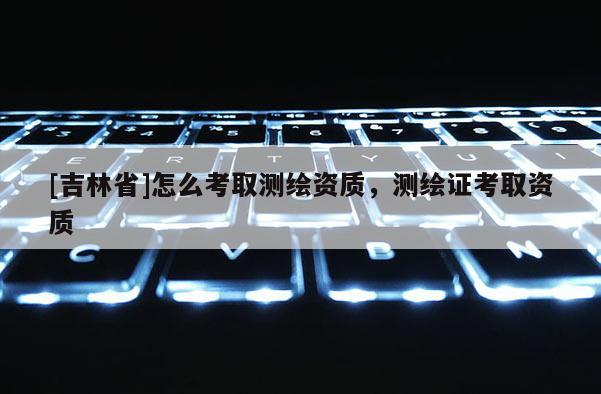 [吉林省]怎么考取测绘资质，测绘证考取资质