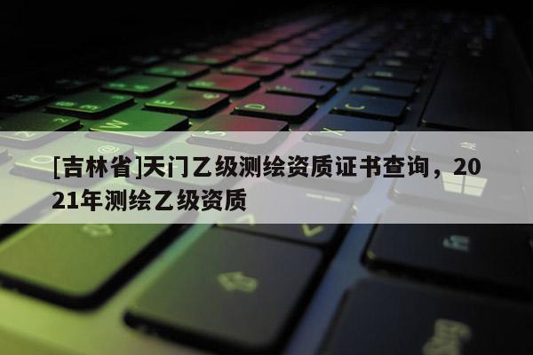 [吉林省]天门乙级测绘资质证书查询，2021年测绘乙级资质