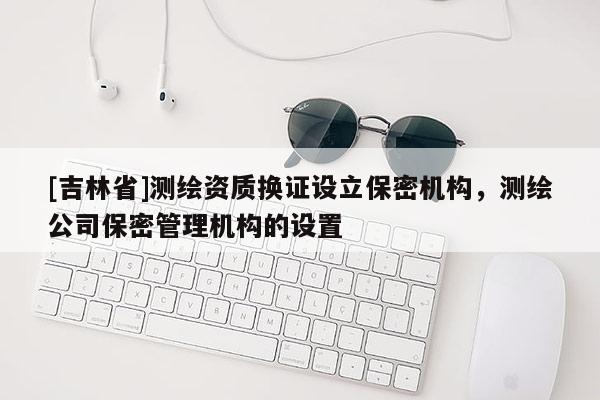 [吉林省]测绘资质换证设立保密机构，测绘公司保密管理机构的设置