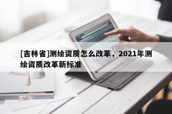 [吉林省]测绘资质怎么改革，2021年测绘资质改革新标准
