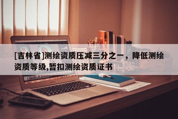 [吉林省]测绘资质压减三分之一，降低测绘资质等级,暂扣测绘资质证书