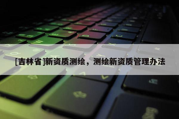 [吉林省]新资质测绘，测绘新资质管理办法