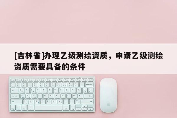 [吉林省]办理乙级测绘资质，申请乙级测绘资质需要具备的条件