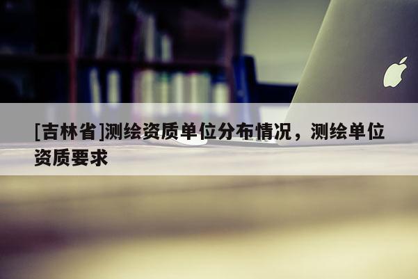 [吉林省]测绘资质单位分布情况，测绘单位资质要求