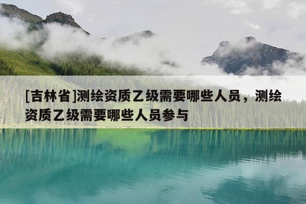 [吉林省]测绘资质乙级需要哪些人员，测绘资质乙级需要哪些人员参与