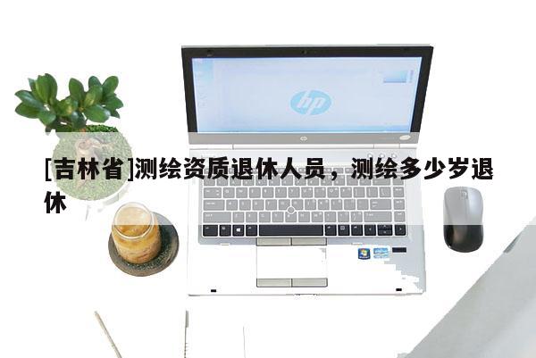[吉林省]测绘资质退休人员，测绘多少岁退休