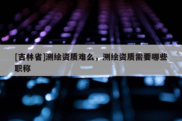 [吉林省]测绘资质难么，测绘资质需要哪些职称