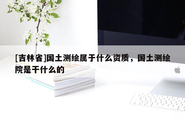 [吉林省]国土测绘属于什么资质，国土测绘院是干什么的