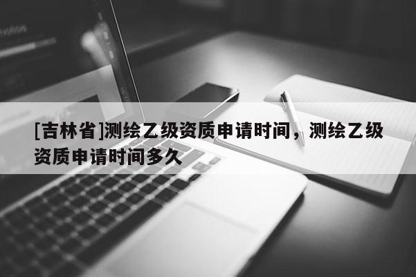 [吉林省]测绘乙级资质申请时间，测绘乙级资质申请时间多久