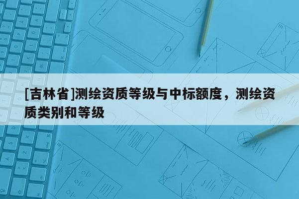 [吉林省]测绘资质等级与中标额度，测绘资质类别和等级