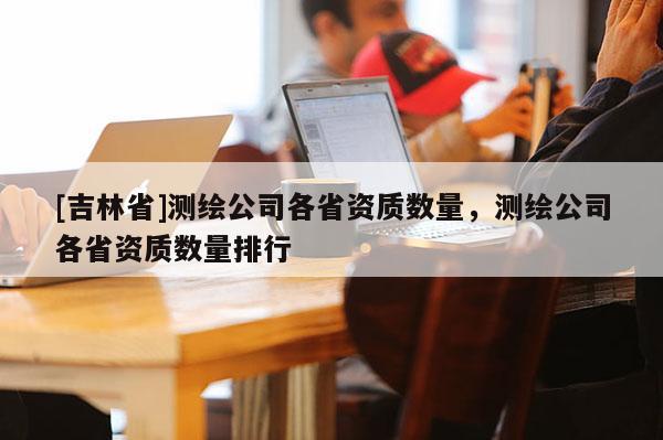 [吉林省]测绘公司各省资质数量，测绘公司各省资质数量排行