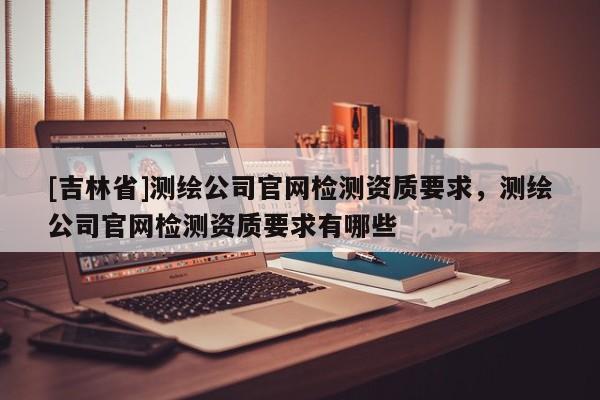 [吉林省]测绘公司官网检测资质要求，测绘公司官网检测资质要求有哪些