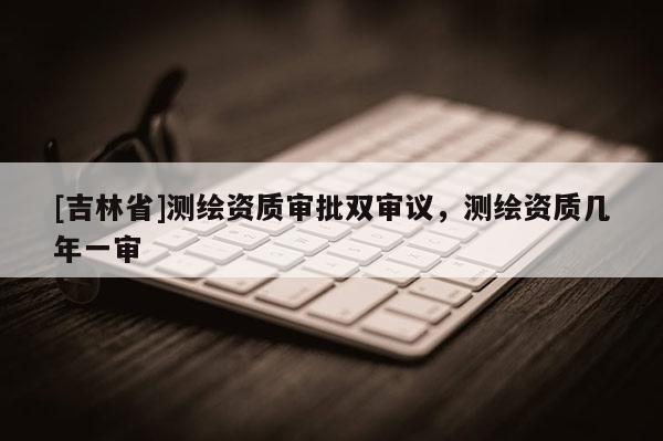 [吉林省]测绘资质审批双审议，测绘资质几年一审