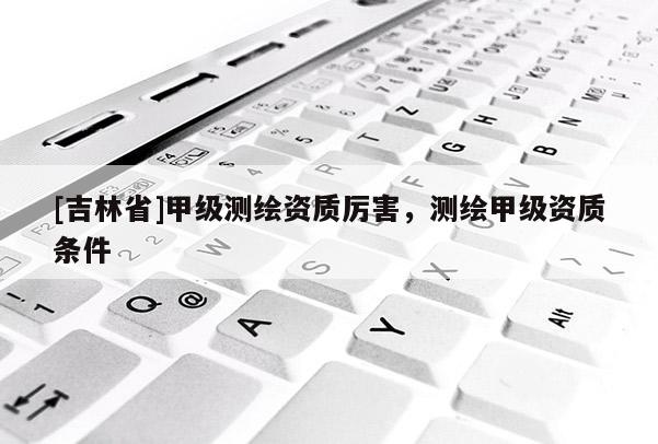 [吉林省]甲级测绘资质厉害，测绘甲级资质条件