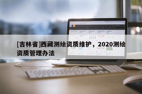 [吉林省]西藏测绘资质维护，2020测绘资质管理办法