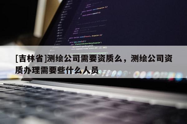 [吉林省]测绘公司需要资质么，测绘公司资质办理需要些什么人员