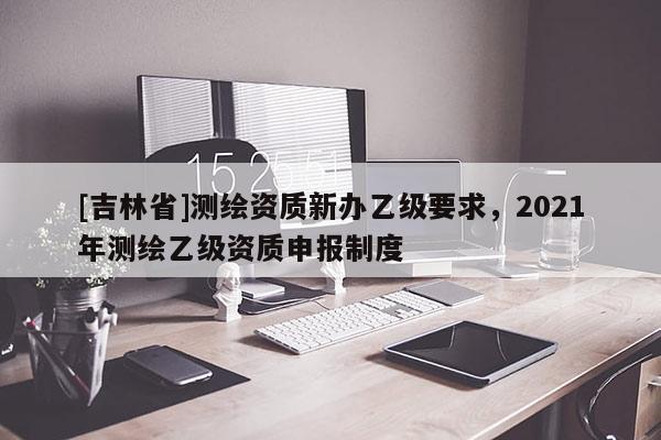 [吉林省]测绘资质新办乙级要求，2021年测绘乙级资质申报制度
