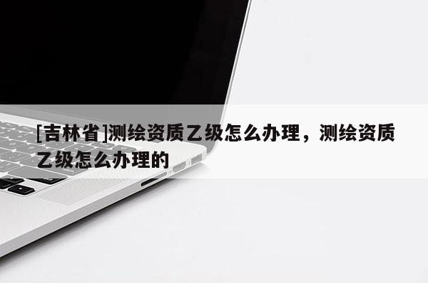 [吉林省]测绘资质乙级怎么办理，测绘资质乙级怎么办理的