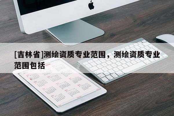 [吉林省]测绘资质专业范围，测绘资质专业范围包括