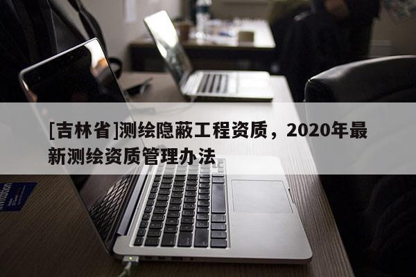 [吉林省]测绘隐蔽工程资质，2020年最新测绘资质管理办法