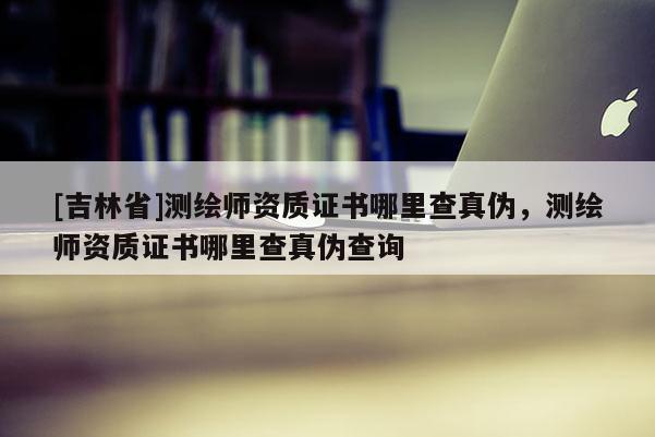 [吉林省]测绘师资质证书哪里查真伪，测绘师资质证书哪里查真伪查询