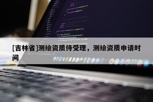 [吉林省]测绘资质待受理，测绘资质申请时间