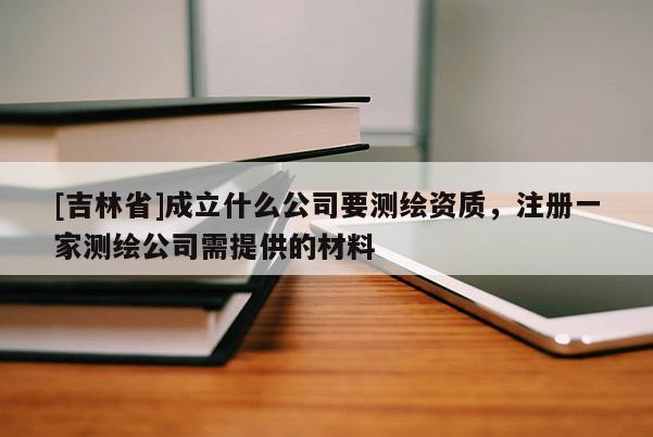 [吉林省]成立什么公司要测绘资质，注册一家测绘公司需提供的材料