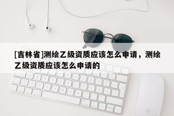 [吉林省]测绘乙级资质应该怎么申请，测绘乙级资质应该怎么申请的