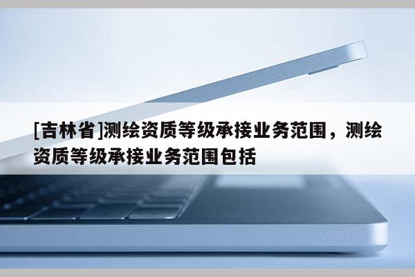 [吉林省]测绘资质等级承接业务范围，测绘资质等级承接业务范围包括